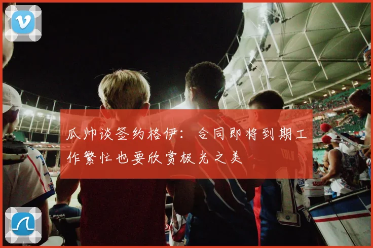 瓜帅谈签约格伊：合同即将到期工作繁忙也要欣赏极光之美