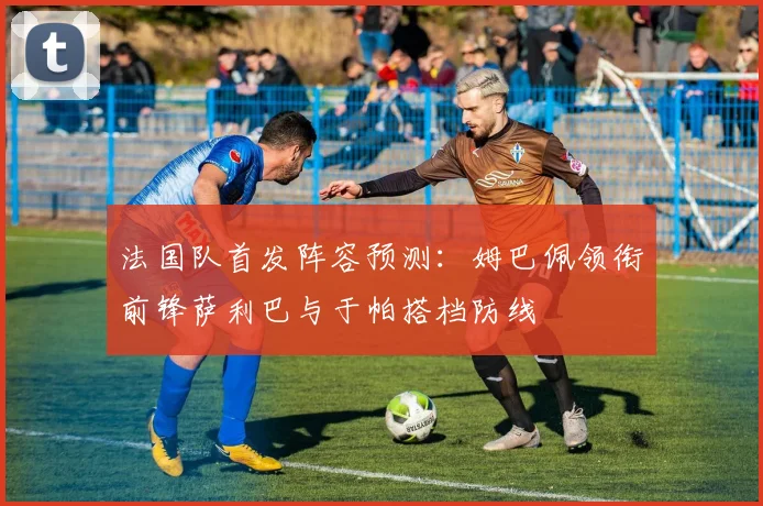 法国队首发阵容预测：姆巴佩领衔前锋萨利巴与于帕搭档防线