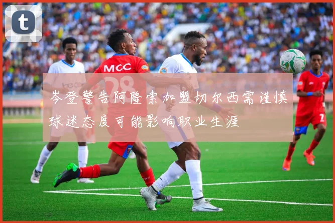 岑登警告阿隆索加盟切尔西需谨慎球迷态度可能影响职业生涯