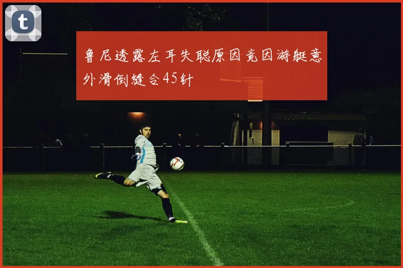 鲁尼透露左耳失聪原因竟因游艇意外滑倒缝合45针