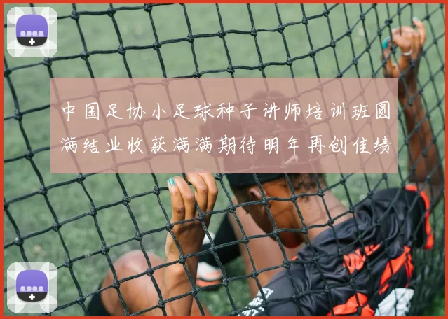中国足协小足球种子讲师培训班圆满结业收获满满期待明年再创佳绩