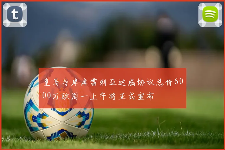皇马与库库雷利亚达成协议总价6000万欧周一上午将正式宣布
