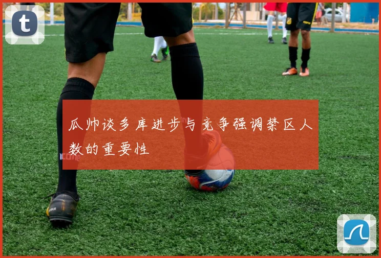瓜帅谈多库进步与竞争强调禁区人数的重要性
