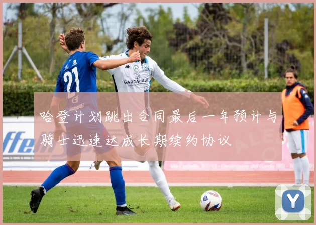 哈登计划跳出合同最后一年预计与骑士迅速达成长期续约协议