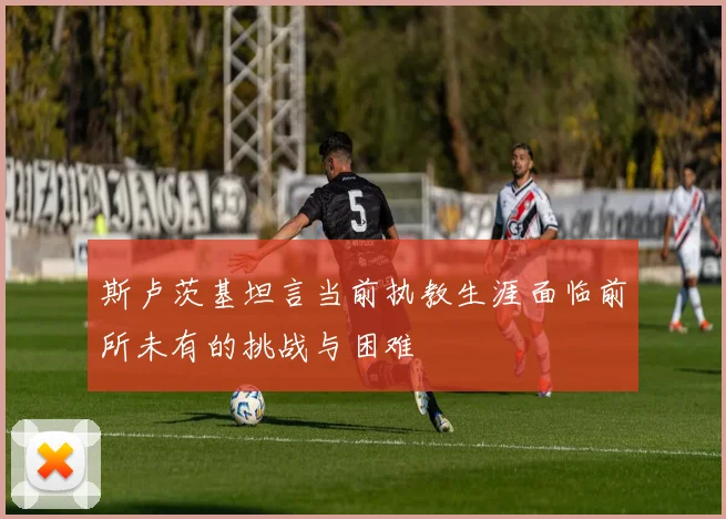 斯卢茨基坦言当前执教生涯面临前所未有的挑战与困难