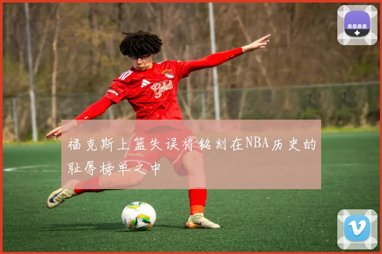 福克斯上篮失误将铭刻在NBA历史的耻辱榜单之中