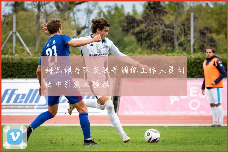 姆巴佩与队友联手调侃工作人员训练中引发大骚动