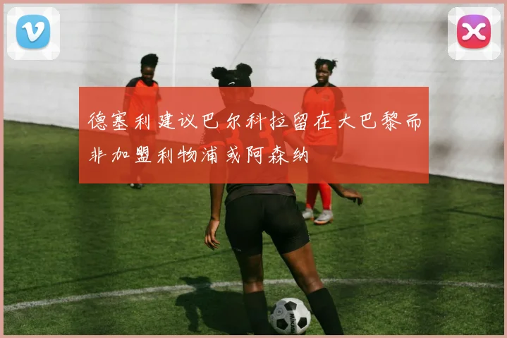 德塞利建议巴尔科拉留在大巴黎而非加盟利物浦或阿森纳