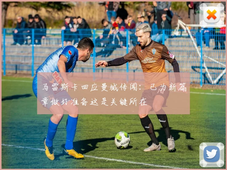 马雷斯卡回应曼城传闻：已为新篇章做好准备这是关键所在