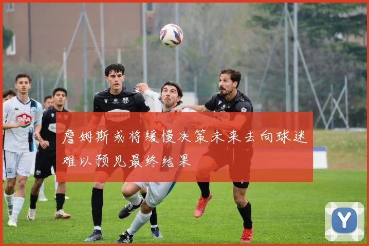 詹姆斯或将缓慢决策未来去向球迷难以预见最终结果