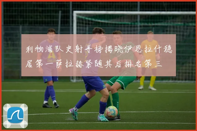 利物浦队史射手榜揭晓伊恩拉什稳居第一萨拉赫紧随其后排名第三