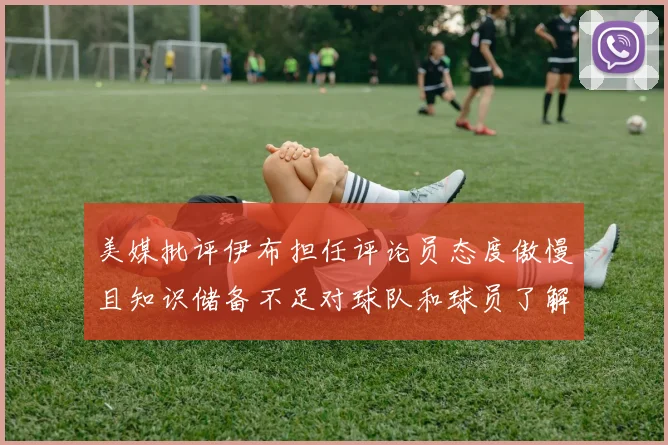 美媒批评伊布担任评论员态度傲慢且知识储备不足对球队和球员了解有限