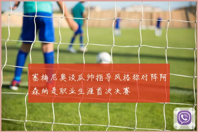 塞梅尼奥谈瓜帅指导风格称对阵阿森纳是职业生涯首次决赛