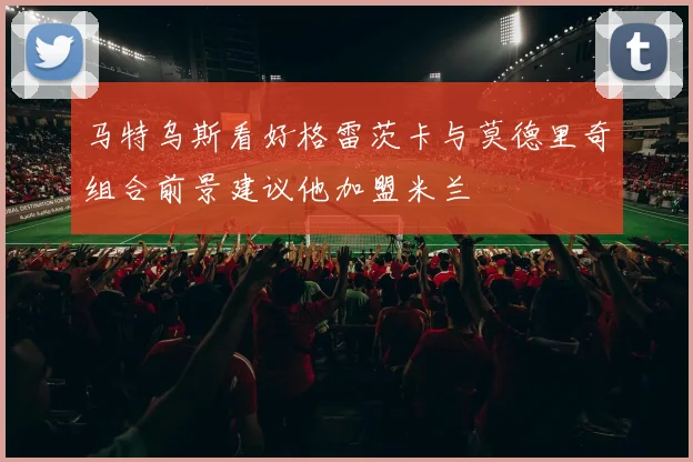 马特乌斯看好格雷茨卡与莫德里奇组合前景建议他加盟米兰