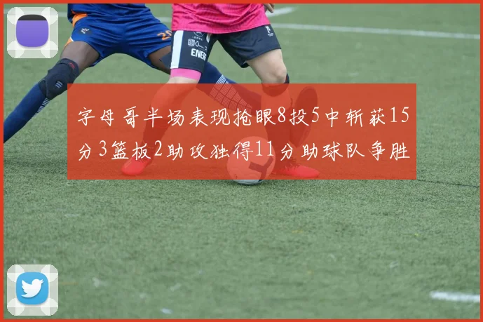 字母哥半场表现抢眼8投5中斩获15分3篮板2助攻独得11分助球队争胜
