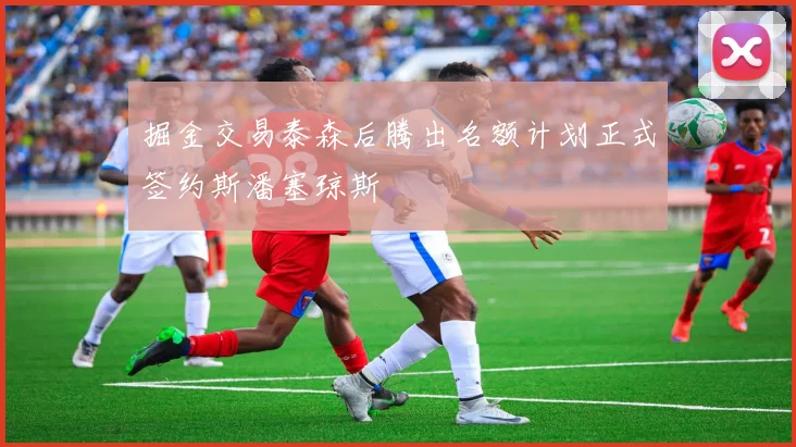 掘金交易泰森后腾出名额计划正式签约斯潘塞琼斯