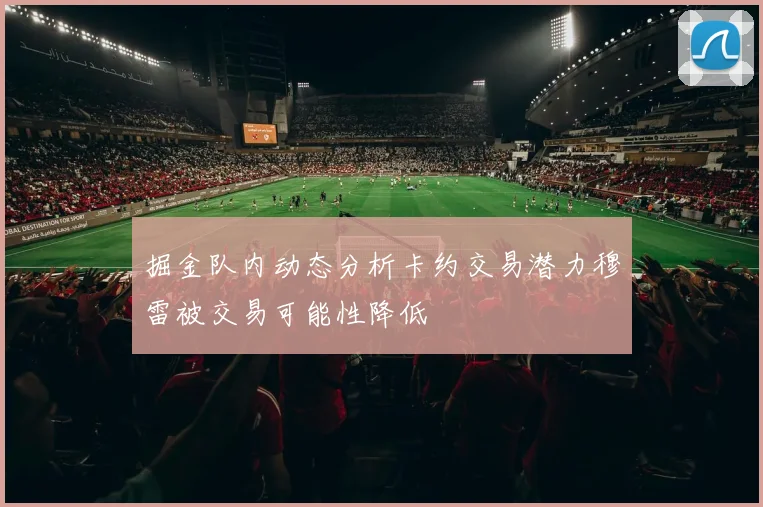 掘金队内动态分析卡约交易潜力穆雷被交易可能性降低