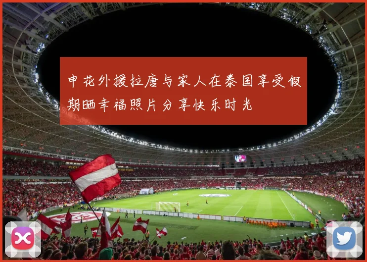 申花外援拉唐与家人在泰国享受假期晒幸福照片分享快乐时光