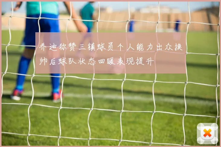 乔迪称赞三镇球员个人能力出众换帅后球队状态回暖表现提升