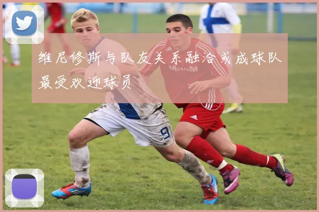 维尼修斯与队友关系融洽或成球队最受欢迎球员